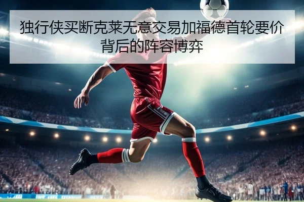 独行侠买断克莱无意交易加福德首轮要价背后的阵容博弈